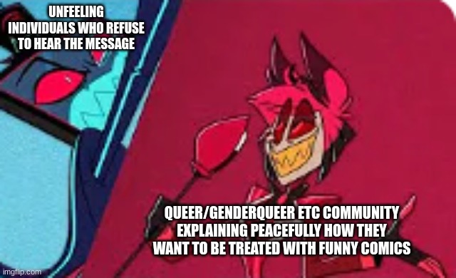 The straights are pissy, that's the tea | UNFEELING INDIVIDUALS WHO REFUSE TO HEAR THE MESSAGE; QUEER/GENDERQUEER ETC COMMUNITY EXPLAINING PEACEFULLY HOW THEY WANT TO BE TREATED WITH FUNNY COMICS | image tagged in vox and alastor,lgbtq | made w/ Imgflip meme maker