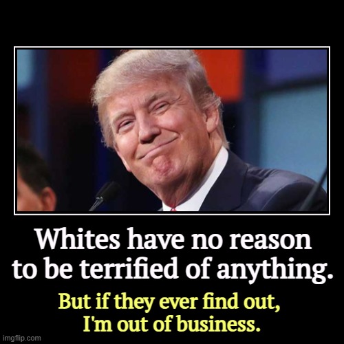 America isn't in decline, either. Shh, don't tell anybody. | Whites have no reason to be terrified of anything. | But if they ever find out, 
I'm out of business. | image tagged in funny,demotivationals,trump,con man,liar,white people | made w/ Imgflip demotivational maker