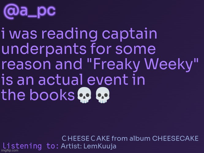 now you get to guess what happens ? | @a_pc; i was reading captain
underpants for some
reason and "Freaky Weeky"
is an actual event in
the books💀💀; ＣHEESEＣAKE from album CHEESECAKE
Artist: LemKuuja | image tagged in a_pc's temp 3 | made w/ Imgflip meme maker