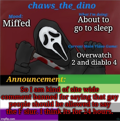 As a gay guy, gay people should be allowed to say the F slur. | About to go to sleep; Miffed; Overwatch 2 and diablo 4; So I am kind of site wide comment banned for saying that gay people should be allowed to say the F slur. I think its for 24 hours. | image tagged in chaws_the_dino announcement temp | made w/ Imgflip meme maker