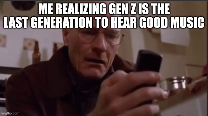 Walter white sad | ME REALIZING GEN Z IS THE LAST GENERATION TO HEAR GOOD MUSIC | image tagged in walter white sad,walter white on his phone | made w/ Imgflip meme maker