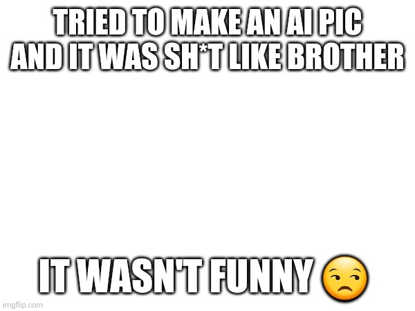 Is it just me? Help- | TRIED TO MAKE AN AI PIC AND IT WAS SH*T LIKE BROTHER; IT WASN'T FUNNY 😒 | image tagged in oh god why | made w/ Imgflip meme maker