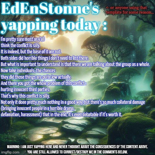 Bringing back some debate here. | I'm pretty sure most or y'all think the conflict is silly. 
It is indeed, but the base of it are not.
Both sides did horrible things I don't need to list there.
But what is important to understand is that there we are talking about the group as a whole.
Now take individuals, the chances they did those things are quite low actually. 
And there you got the whole problem of this conflict : hurting innocent third parties. 
That's why this conflict is silly.
Not only it doee pretty much nothing in a good way, but there's so much collateral damage (bringing innocent people in a horrible drama, defamation, harassment) that in the end, it's even debatable if it's worth it. | image tagged in edenstonne's yapping template | made w/ Imgflip meme maker