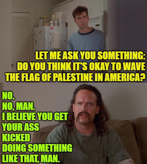 Palestine Flag Wavers | LET ME ASK YOU SOMETHING:
DO YOU THINK IT'S OKAY TO WAVE
THE FLAG OF PALESTINE IN AMERICA? NO.
NO, MAN.
I BELIEVE YOU GET
YOUR ASS KICKED
DOING SOMETHING 
LIKE THAT, MAN. | image tagged in office space peter lawrence conversation,palestine,politics,movies,traitors,political meme | made w/ Imgflip meme maker