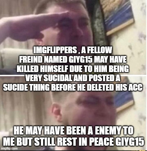 fly high | IMGFLIPPERS , A FELLOW FREIND NAMED GIYG15 MAY HAVE KILLED HIMSELF DUE TO HIM BEING VERY SUCIDAL AND POSTED A SUCIDE THING BEFORE HE DELETED HIS ACC; HE MAY HAVE BEEN A ENEMY TO ME BUT STILL REST IN PEACE GIYG15 | image tagged in crying salute | made w/ Imgflip meme maker