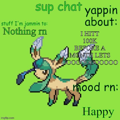 I almost just got arrested by police cuz I forgot to turn my house alarm off | I HITT 100K BEFORE A MONTH LETS GOOOOOOOOOOO; Nothing rn; Happy | image tagged in unknown leafeon | made w/ Imgflip meme maker