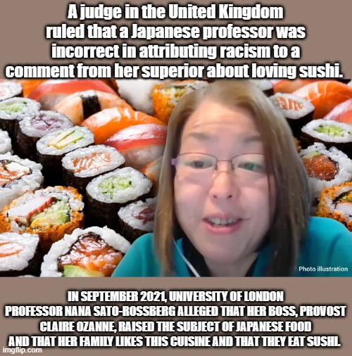 Welcome to BUTT HURT world.  Everyone has a snivel. | A judge in the United Kingdom ruled that a Japanese professor was incorrect in attributing racism to a comment from her superior about loving sushi. IN SEPTEMBER 2021, UNIVERSITY OF LONDON PROFESSOR NANA SATO-ROSSBERG ALLEGED THAT HER BOSS, PROVOST CLAIRE OZANNE, RAISED THE SUBJECT OF JAPANESE FOOD AND THAT HER FAMILY LIKES THIS CUISINE AND THAT THEY EAT SUSHI. | made w/ Imgflip meme maker