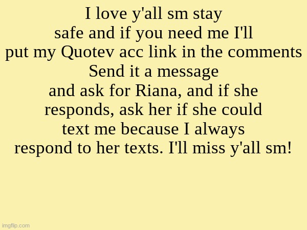 I love y'all sm stay safe and if you need me I'll put my Quotev acc link in the comments
Send it a message and ask for Riana, and if she responds, ask her if she could text me because I always respond to her texts. I'll miss y'all sm! | image tagged in blank template | made w/ Imgflip meme maker