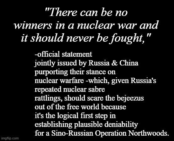 Just sayin'... | "There can be no winners in a nuclear war and it should never be fought,"; -official statement jointly issued by Russia & China purporting their stance on nuclear warfare -which, given Russia's repeated nuclear sabre rattlings, should scare the bejeezus out of the free world because it's the logical first step in establishing plausible deniability for a Sino-Russian Operation Northwoods. | image tagged in short black template,sus,just sayin' | made w/ Imgflip meme maker