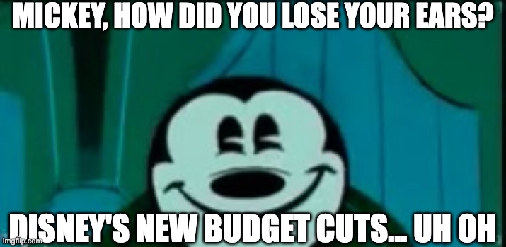 Mickey mouse without ears | MICKEY, HOW DID YOU LOSE YOUR EARS? DISNEY'S NEW BUDGET CUTS... UH OH | image tagged in mickey mouse without ears | made w/ Imgflip meme maker