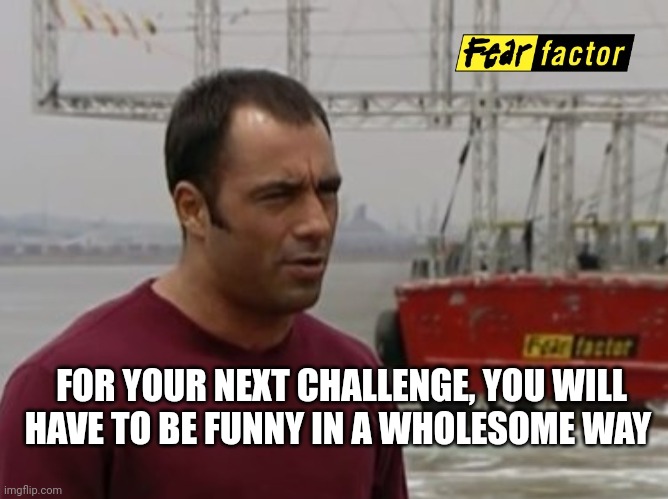 Fear Factor | FOR YOUR NEXT CHALLENGE, YOU WILL HAVE TO BE FUNNY IN A WHOLESOME WAY | image tagged in fear factor | made w/ Imgflip meme maker