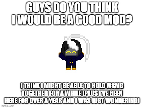 just curious | GUYS DO YOU THINK I WOULD BE A GOOD MOD? I THINK I MIGHT BE ABLE TO HOLD MSMG TOGETHER FOR A WHILE (PLUS I'VE BEEN HERE FOR OVER A YEAR AND I WAS JUST WONDERING) | image tagged in e | made w/ Imgflip meme maker