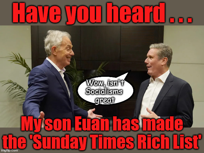 Tony Blair's Son makes Sunday Times Rich List | Have you heard . . . WHICH EVER WAY THE WIND BLOWS; Automatic Amnesty; Amnesty For all Illegals; Starmer pledges; AUTOMATIC AMNESTY; SmegHead StarmerNatalie Elphicke, Sir Keir Starmer MP; Muslim Votes Matter; YOU CAN'T TRUST A STARMER PLEDGE; RWANDA U-TURN? Blood on Starmers hands? LABOUR IS DESPERATE;LEFTY IMMIGRATION LAWYERS; Burnham; Rayner; Starmer; PLAUSIBLE DENIABILITY !!! Taxi for Rayner ? #RR4PM;100's more Tax collectors; Higher Taxes Under Labour; We're Coming for You; Labour pledges to clamp down on Tax Dodgers; Higher Taxes under Labour; Rachel Reeves Angela Rayner Bovvered? Higher Taxes under Labour; Risks of voting Labour; * EU Re entry? * Mass Immigration? * Build on Greenbelt? * Rayner as our PM? * Ulez 20 mph fines? * Higher taxes? * UK Flag change? * Muslim takeover? * End of Christianity? * Economic collapse? TRIPLE LOCK' Anneliese Dodds Rwanda plan Quid Pro Quo UK/EU Illegal Migrant Exchange deal; UK not taking its fair share, EU Exchange Deal = People Trafficking !!! Starmer to Betray Britain, #Burden Sharing #Quid Pro Quo #100,000; #Immigration #Starmerout #Labour #wearecorbyn #KeirStarmer #DianeAbbott #McDonnell #cultofcorbyn #labourisdead #labourracism #socialistsunday #nevervotelabour #socialistanyday #Antisemitism #Savile #SavileGate #Paedo #Worboys #GroomingGangs #Paedophile #IllegalImmigration #Immigrants #Invasion #Starmeriswrong #SirSoftie #SirSofty #Blair #Steroids AKA Keith ABBOTT Corbyn; Union Jack Flag in election campaign material; Concerns raised by Black, Asian and Minority ethnic BAMEgroup & activists; Capt U-Turn; Hunt down Tax Dodgers; Higher tax under Labour Sorry about the fatalities; VOTE FOR ME; Starmer/Labour to adopt the Rwanda plan? SLIPPERY STARMER A SLIPPERY LABOUR PARTY; Are you really going to trust Labour with your vote ? Pension Triple Lock; FOR ALL ILLEGAL IMMIGRANTS UNDER LABOUR; Only a Guy like Starmer could switch from supporting Corbyn to Elphicke? JUST CAN'T TRUST STARMER; Natalie Elphicke Dr Dan Poulter; The Labour Party into a National Laughingstock; Hey . . . I'm Sir Keir Starmer; I make pledges I break pledges It's what I do !!! Wow, isn't
Socialisms 
great; My son Euan has made the 'Sunday Times Rich List' | image tagged in blair starmer,illegal immigration,labourisdead,stop boats rwanda,hamas palestine israel muslim vote,euan blair rich list | made w/ Imgflip meme maker