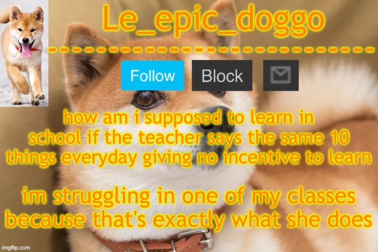 i loathe school | how am i supposed to learn in school if the teacher says the same 10 things everyday giving no incentive to learn; im struggling in one of my classes because that's exactly what she does | image tagged in epic doggo's temp back in old fashion | made w/ Imgflip meme maker