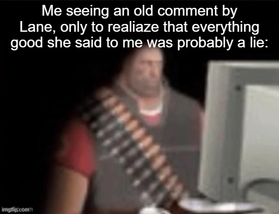 sad heavy computer | Me seeing an old comment by Lane, only to realiaze that everything good she said to me was probably a lie: | image tagged in sad heavy computer | made w/ Imgflip meme maker