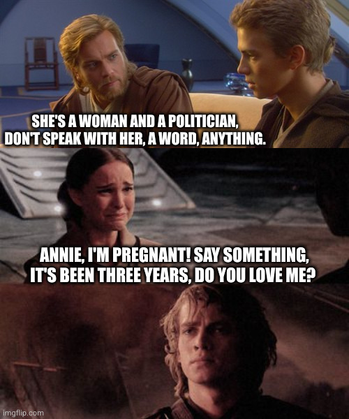 A man of sandstone | SHE'S A WOMAN AND A POLITICIAN, DON'T SPEAK WITH HER, A WORD, ANYTHING. ANNIE, I'M PREGNANT! SAY SOMETHING, IT'S BEEN THREE YEARS, DO YOU LOVE ME? | image tagged in obi wan anakin,anakin you're breaking my heart | made w/ Imgflip meme maker