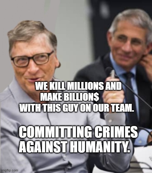 Bill Gates and Dr. Fauci | WE KILL MILLIONS AND MAKE BILLION$           WITH THIS GUY ON OUR TEAM. COMMITTING CRIMES AGAINST HUMANITY. | image tagged in bill gates and dr fauci | made w/ Imgflip meme maker