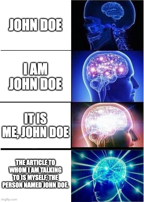 John Doe | JOHN DOE; I AM JOHN DOE; IT IS ME, JOHN DOE; THE ARTICLE TO WHOM I AM TALKING TO IS MYSELF, THE PERSON NAMED JOHN DOE. | image tagged in memes,expanding brain | made w/ Imgflip meme maker