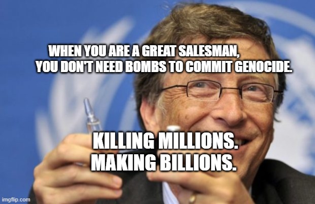 Bill Gates loves Vaccines | WHEN YOU ARE A GREAT SALESMAN,                  YOU DON'T NEED BOMBS TO COMMIT GENOCIDE. KILLING MILLIONS. MAKING BILLIONS. | image tagged in bill gates loves vaccines | made w/ Imgflip meme maker