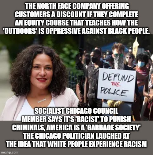 THE NORTH FACE COMPANY OFFERING CUSTOMERS A DISCOUNT IF THEY COMPLETE AN EQUITY COURSE THAT TEACHES HOW THE 'OUTDOORS' IS OPPRESSIVE AGAINST BLACK PEOPLE. SOCIALIST CHICAGO COUNCIL MEMBER SAYS IT'S 'RACIST' TO PUNISH CRIMINALS, AMERICA IS A 'GARBAGE SOCIETY'
THE CHICAGO POLITICIAN LAUGHED AT THE IDEA THAT WHITE PEOPLE EXPERIENCE RACISM | made w/ Imgflip meme maker