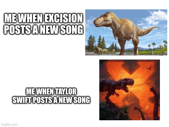 Blank White Template | ME WHEN EXCISION POSTS A NEW SONG; ME WHEN TAYLOR SWIFT POSTS A NEW SONG | image tagged in blank white template | made w/ Imgflip meme maker