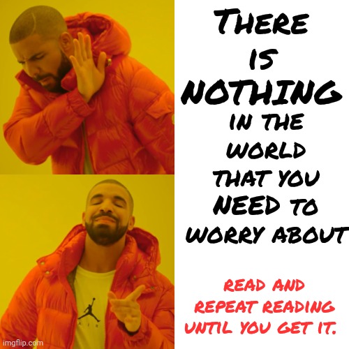 Worry Causes Stress.  Stress Causes Strokes, Heart Attacks, High Blood Pressure, Food Abuse, Alcoholism, Drug Abuse And More | There is
NOTHING; in the world that you NEED to worry about; read and repeat reading until you get it. | image tagged in memes,drake hotline bling,don't worry be happy,worry,be happy,happiness | made w/ Imgflip meme maker