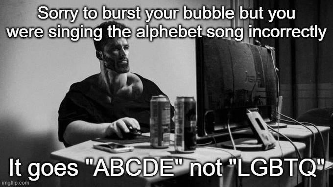 Gigachad On The Computer | Sorry to burst your bubble but you were singing the alphebet song incorrectly; It goes "ABCDE" not "LGBTQ" | image tagged in gigachad on the computer | made w/ Imgflip meme maker