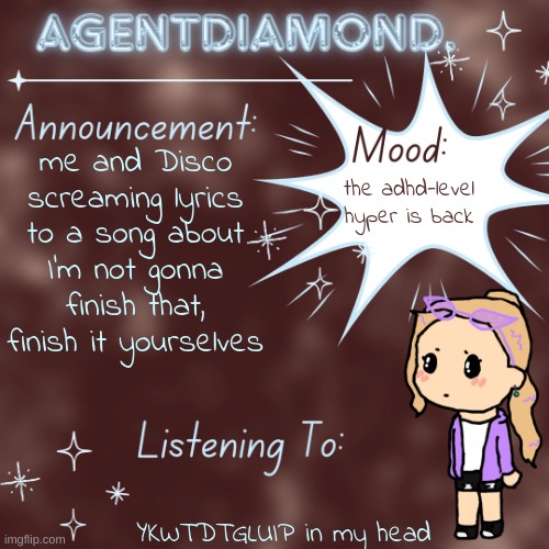 AgentDiamond. Announcement Temp by MC | me and Disco screaming lyrics to a song about
I'm not gonna finish that, finish it yourselves; the adhd-level hyper is back; YKWTDTGLUIP in my head | image tagged in agentdiamond announcement temp by mc | made w/ Imgflip meme maker