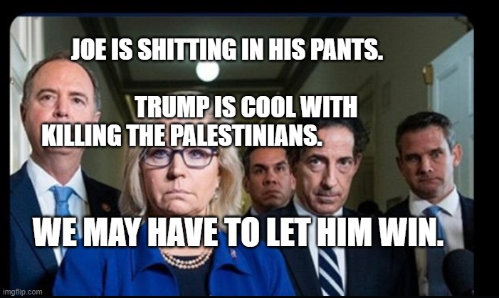 Deep State Uniparty Dickheads | JOE IS SHITTING IN HIS PANTS.                                     
        TRUMP IS COOL WITH KILLING THE PALESTINIANS. WE MAY HAVE TO LET HIM WIN. | image tagged in deep state uniparty dickheads | made w/ Imgflip meme maker