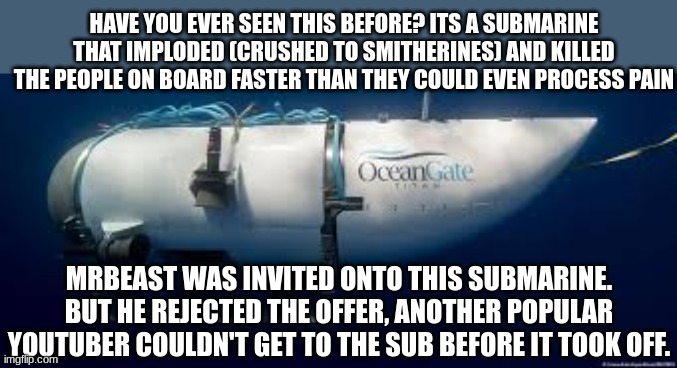 saw this on youtube, one guy said missing this sub is like missing a 9/11 flight | HAVE YOU EVER SEEN THIS BEFORE? ITS A SUBMARINE THAT IMPLODED (CRUSHED TO SMITHERINES) AND KILLED THE PEOPLE ON BOARD FASTER THAN THEY COULD EVEN PROCESS PAIN; MRBEAST WAS INVITED ONTO THIS SUBMARINE. BUT HE REJECTED THE OFFER, ANOTHER POPULAR YOUTUBER COULDN'T GET TO THE SUB BEFORE IT TOOK OFF. | made w/ Imgflip meme maker