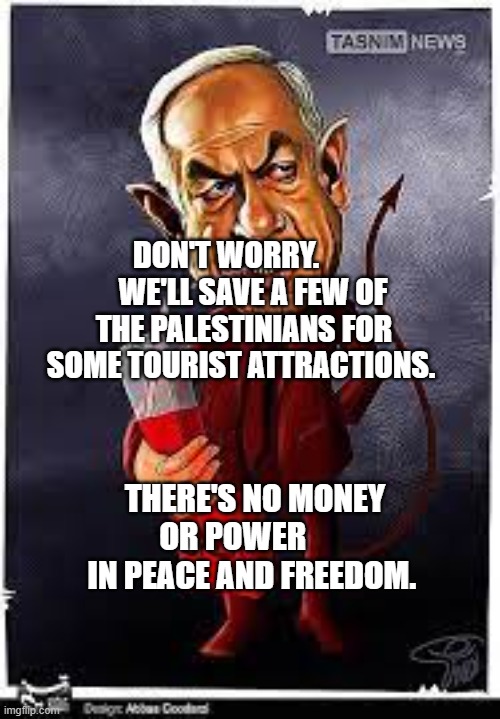 bibi | DON'T WORRY.          WE'LL SAVE A FEW OF THE PALESTINIANS FOR SOME TOURIST ATTRACTIONS. THERE'S NO MONEY OR POWER        IN PEACE AND FREEDOM. | image tagged in bibi | made w/ Imgflip meme maker