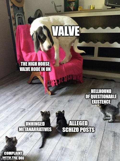 Dog scared of coats | VALVE; THE HIGH HORSE VALVE RODE IN ON; HELLHOUND OF QUESTIONABLE EXISTENCE; UNHINGED METANARRATIVES; ALLEGED SCHIZO POSTS; COMPLAINT WITH THE DOJ | image tagged in dog scared of coats | made w/ Imgflip meme maker