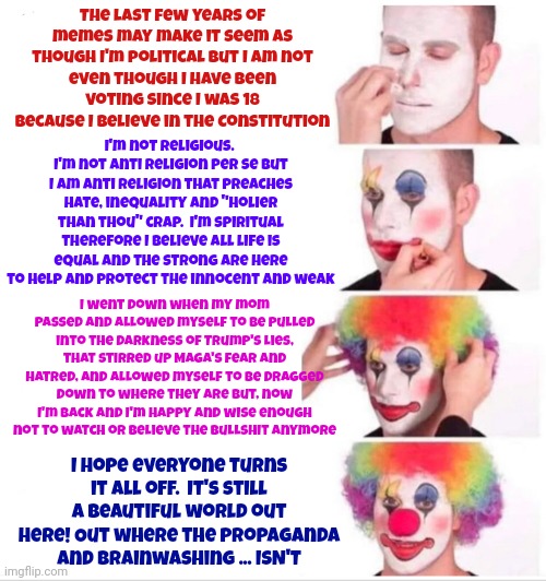 I Am A Dreamer And I Am NOT The Only One.  I Hope Some Day You'll Join Us And The World Will Live As One | The last few years of memes may make it seem as though I'm political but I am not
even though I have been voting since I was 18 because I believe in the Constitution; I'm not religious.  I'm not anti religion per se but I am anti religion that preaches hate, inequality and "holier than thou" crap.  I'm spiritual therefore I believe all life is equal and the strong are here to help and protect the innocent and weak; I went down when my mom passed and allowed myself to be pulled into the darkness of Trump's lies, that stirred up Maga's fear and hatred, and allowed myself to be dragged down to where they are but, now I'm back and I'm happy and wise enough not to watch or believe the bullshit anymore; I hope everyone turns it all off.  It's still a beautiful world out here! Out where the propaganda and brainwashing ... ISN'T | image tagged in memes,clown applying makeup,dreamers,i am a dreamer,peace love and rock and roll,make love not war | made w/ Imgflip meme maker
