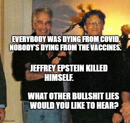 epstein and gates | EVERYBODY WAS DYING FROM COVID. NOBODY'S DYING FROM THE VACCINES. JEFFREY EPSTEIN KILLED HIMSELF.                                  
      WHAT OTHER BULLSHIT LIES        WOULD YOU LIKE TO HEAR? | image tagged in epstein and gates | made w/ Imgflip meme maker