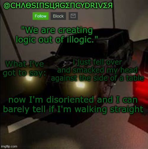 ChaosInsurgencyDriver's Announcement Template | i just fell over and smacked my head against the side of a table; now I'm disoriented and I can barely tell if I'm walking straight | image tagged in chaosinsurgencydriver's announcement template | made w/ Imgflip meme maker