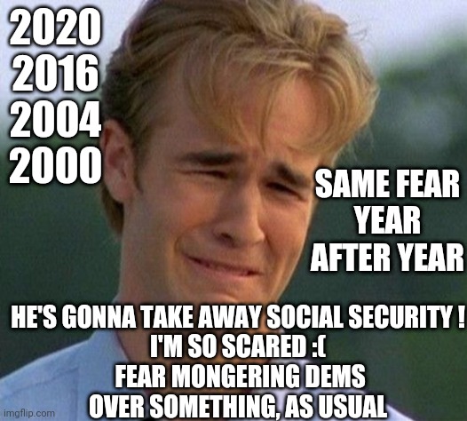 1990s First World Problems Meme | 2020
2016
2004
2000 HE'S GONNA TAKE AWAY SOCIAL SECURITY !
I'M SO SCARED :(
 FEAR MONGERING DEMS
OVER SOMETHING, AS USUAL SAME FEAR
YEAR AFT | image tagged in memes,1990s first world problems | made w/ Imgflip meme maker