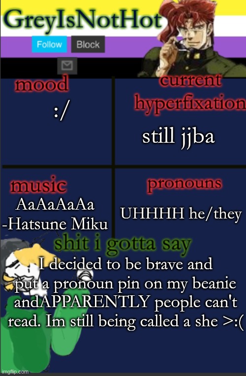 >:((((( | still jjba; :/; AaAaAaAa -Hatsune Miku; UHHHH he/they; I decided to be brave and put a pronoun pin on my beanie andAPPARENTLY people can't read. Im still being called a she >:( | image tagged in grey's temp with bad art | made w/ Imgflip meme maker