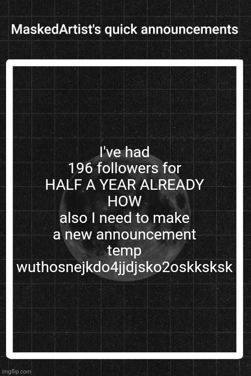 AnArtistWithaMask's quick announcements | I've had 196 followers for HALF A YEAR ALREADY
HOW
also I need to make a new announcement temp wuthosnejkdo4jjdjsko2oskksksk | image tagged in anartistwithamask's quick announcements | made w/ Imgflip meme maker
