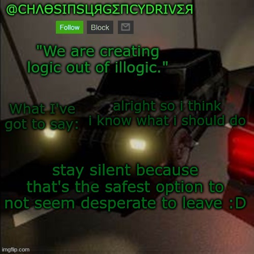 ChaosInsurgencyDriver's Announcement Template | alright so i think i know what i should do; stay silent because that's the safest option to not seem desperate to leave :D | image tagged in chaosinsurgencydriver's announcement template | made w/ Imgflip meme maker
