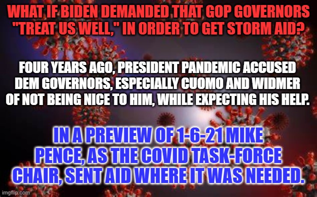 Texas GOP Gov. Abbott has asked President Joe Biden to issue a Presidential Disaster Declaration. | WHAT IF BIDEN DEMANDED THAT GOP GOVERNORS "TREAT US WELL," IN ORDER TO GET STORM AID? FOUR YEARS AGO, PRESIDENT PANDEMIC ACCUSED DEM GOVERNORS, ESPECIALLY CUOMO AND WIDMER OF NOT BEING NICE TO HIM, WHILE EXPECTING HIS HELP. IN A PREVIEW OF 1-6-21 MIKE PENCE, AS THE COVID TASK-FORCE CHAIR, SENT AID WHERE IT WAS NEEDED. | image tagged in politics | made w/ Imgflip meme maker
