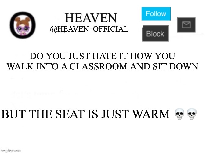 My a s s was cold and now it got warm because of the chair ☠️ | DO YOU JUST HATE IT HOW YOU WALK INTO A CLASSROOM AND SIT DOWN; BUT THE SEAT IS JUST WARM 💀💀 | image tagged in heaven s template | made w/ Imgflip meme maker