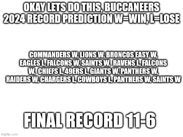 i have faith for the bucs | OKAY LETS DO THIS, BUCCANEERS 2024 RECORD PREDICTION W=WIN, L=LOSE; COMMANDERS W, LIONS W, BRONCOS EASY W, EAGLES L, FALCONS W, SAINTS W,  RAVENS L, FALCONS W,  CHIEFS L, 49ERS L, GIANTS W, PANTHERS W, RAIDERS W, CHARGERS L, COWBOYS L, PANTHERS W, SAINTS W; FINAL RECORD 11-6 | image tagged in nfl,sports,nfl football,prediction | made w/ Imgflip meme maker