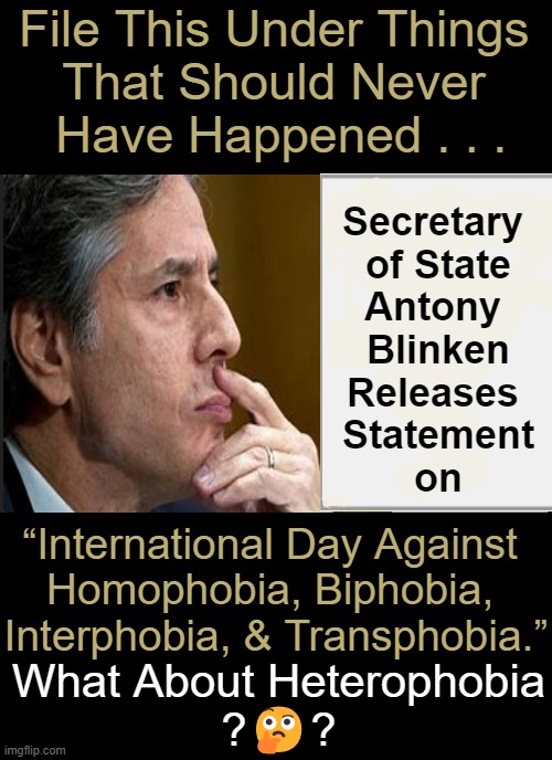 Our SOS's job is not to peddle propaganda, period. | File This Under Things 
That Should Never 
Have Happened . . . Secretary 
of State
Antony 
Blinken
Releases 
Statement
on; “International Day Against 
Homophobia, Biphobia, 
Interphobia, & Transphobia.”; What About Heterophobia
?🤔? | image tagged in secretary,of state,not gender,inappropriate,question,political humor | made w/ Imgflip meme maker