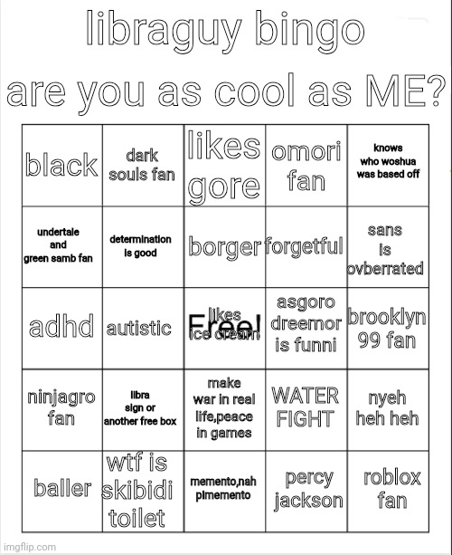 liba bino | are you as cool as ME? libraguy bingo; likes gore; dark souls fan; knows who woshua was based off; black; omori fan; borger; undertale and green samb fan; sans is ovberrated; forgetful; determination is good; asgoro dreemor is funni; adhd; likes ice cream; brooklyn 99 fan; autistic; ninjagro fan; libra sign or another free box; nyeh heh heh; WATER FIGHT; make war in real life,peace in games; wtf is skibidi toilet; roblox fan; baller; memento,nah pimemento; percy jackson | image tagged in blank bingo | made w/ Imgflip meme maker