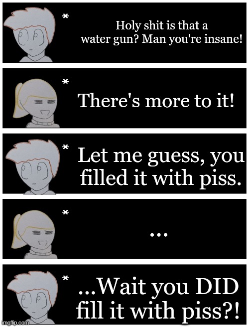 most normal Matt and Eren shenanagin  | Holy shit is that a water gun? Man you're insane! There's more to it! Let me guess, you filled it with piss. ... ...Wait you DID fill it with piss?! | image tagged in 4 undertale textboxes | made w/ Imgflip meme maker