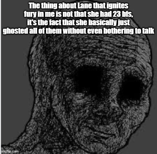 SAD WOJAK | The thing about Lane that ignites fury in me is not that she had 23 bfs, it's the fact that she basically just ghosted all of them without even bothering to talk | image tagged in sad wojak | made w/ Imgflip meme maker