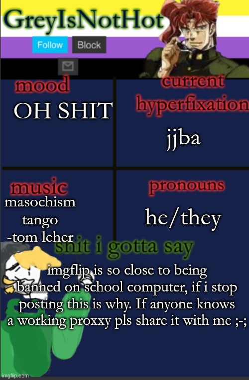 so silly you guys | jjba; OH SHIT; masochism tango -tom leher; he/they; imgflip is so close to being banned on school computer, if i stop posting this is why. If anyone knows a working proxxy pls share it with me ;-; | image tagged in grey's temp with bad art | made w/ Imgflip meme maker