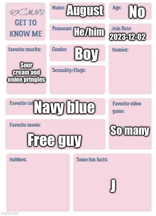 PKMN's Get to Know Me | No; August; He/him; 2023-12-02; Boy; Sour cream and onion pringles; Navy blue; So many; Free guy; J | image tagged in pkmn's get to know me | made w/ Imgflip meme maker