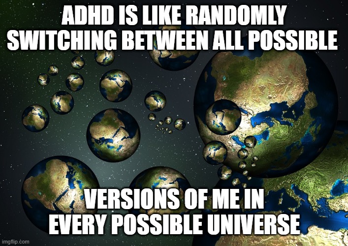 Multiverse | ADHD IS LIKE RANDOMLY SWITCHING BETWEEN ALL POSSIBLE; VERSIONS OF ME IN EVERY POSSIBLE UNIVERSE | image tagged in multiverse | made w/ Imgflip meme maker