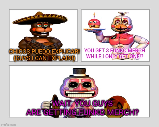 post pizza gang funko | YOU GET 3 FUNKO MERCH WHILE I ONLY GET ONE!? CHICOS PUEDO EXPLICAR! (GUYS I CAN EXPLAIN!); WAIT. YOU GUYS ARE GETTING FUNKO MERCH? | image tagged in blank three panel,fnaf 6 | made w/ Imgflip meme maker